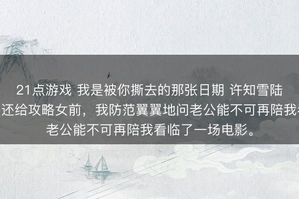 21点游戏 我是被你撕去的那张日期 许知雪陆恒宇许莹 将体格还给攻略女前，我防范翼翼地问老公能不可再陪我看临了一场电影。