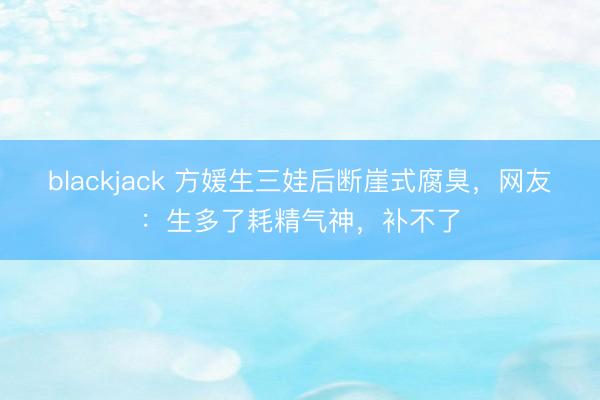 blackjack 方媛生三娃后断崖式腐臭，网友：生多了耗精气神，补不了