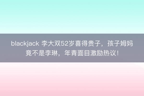 blackjack 李大双52岁喜得贵子，孩子姆妈竟不是李琳，年青面目激励热议！