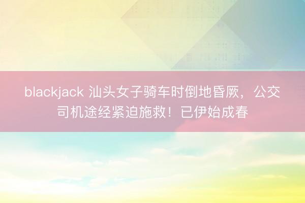 blackjack 汕头女子骑车时倒地昏厥，公交司机途经紧迫施救！已伊始成春