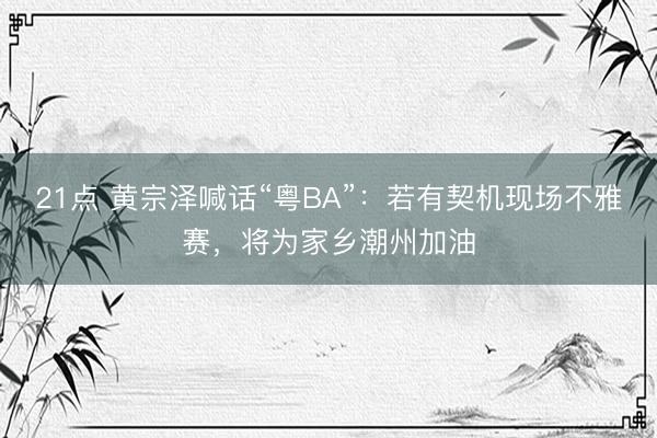 21点 黄宗泽喊话“粤BA”:若有契机现场不雅赛,将为家乡潮州加油