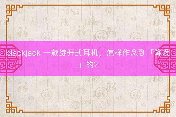 blackjack 一款绽开式耳机，怎样作念到「降噪」的？