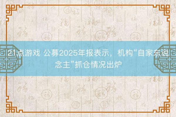 21点游戏 公募2025年报表示，机构“自家东说念主”抓仓情况出炉