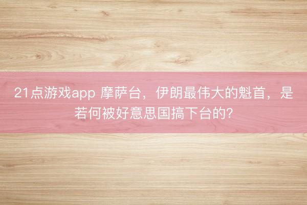 21点游戏app 摩萨台,伊朗最伟大的魁首,是若何被好意思国搞下台的?