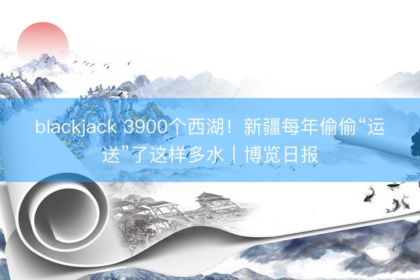 blackjack 3900个西湖！新疆每年偷偷“运送”了这样多水｜博览日报