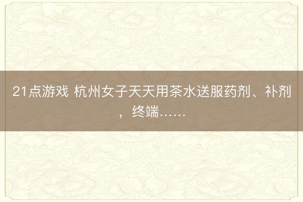 21点游戏 杭州女子天天用茶水送服药剂、补剂，终端……