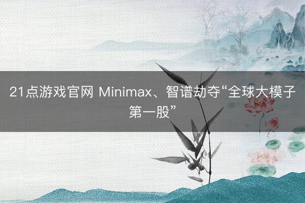 21点游戏官网 Minimax、智谱劫夺“全球大模子第一股”
