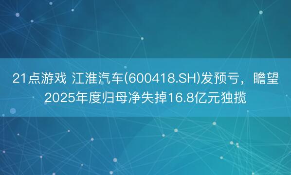 21点游戏 江淮汽车(600418.SH)发预亏，瞻望2025年度归母净失掉16.8亿元独揽