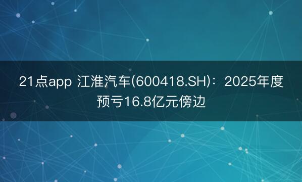 21点app 江淮汽车(600418.SH)：2025年度预亏16.8亿元傍边