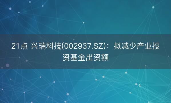 21点 兴瑞科技(002937.SZ)：拟减少产业投资基金出资额