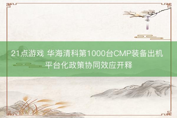 21点游戏 华海清科第1000台CMP装备出机 平台化政策协同效应开释