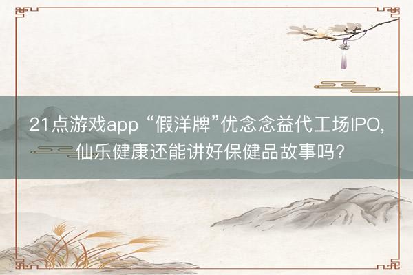 21点游戏app “假洋牌”优念念益代工场IPO， 仙乐健康还能讲好保健品故事吗?