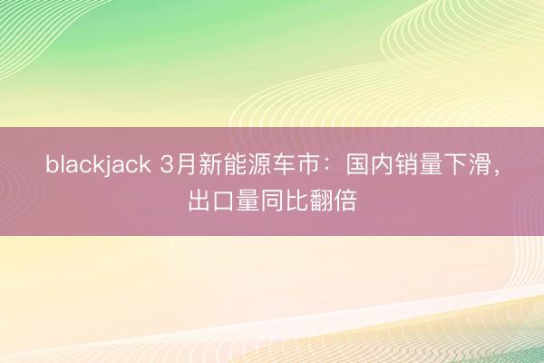 blackjack 3月新能源车市：国内销量下滑，出口量同比翻倍