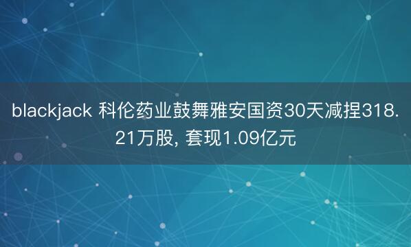blackjack 科伦药业鼓舞雅安国资30天减捏318.21万股， 套现1.09亿元