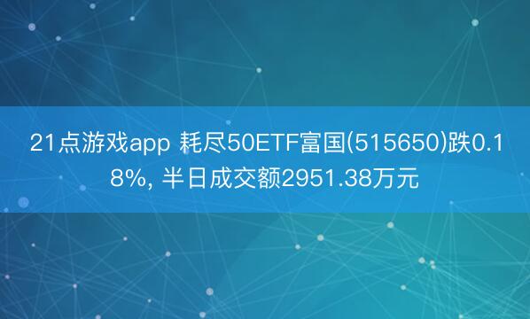 21点游戏app 耗尽50ETF富国(515650)跌0.18%， 半日成交额2951.38万元