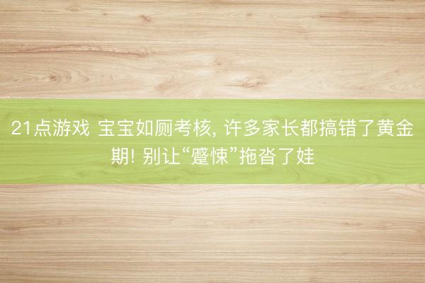 21点游戏 宝宝如厕考核， 许多家长都搞错了黄金期! 别让“蹙悚”拖沓了娃