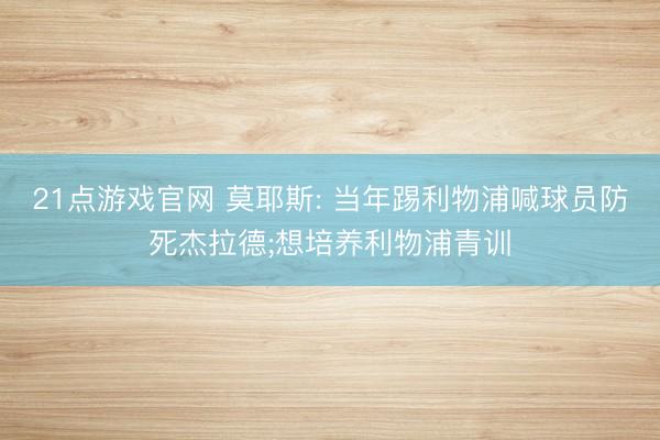 21点游戏官网 莫耶斯: 当年踢利物浦喊球员防死杰拉德;想培养利物浦青训