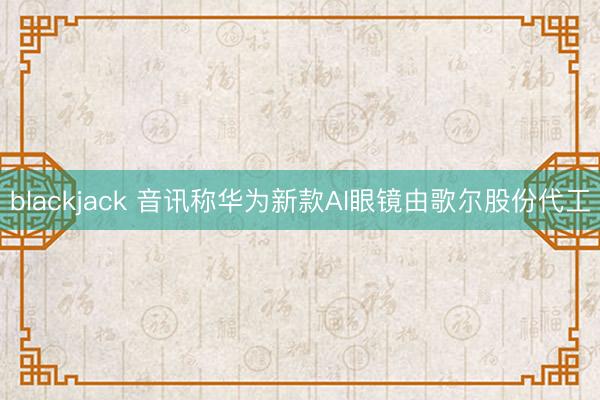 blackjack 音讯称华为新款AI眼镜由歌尔股份代工