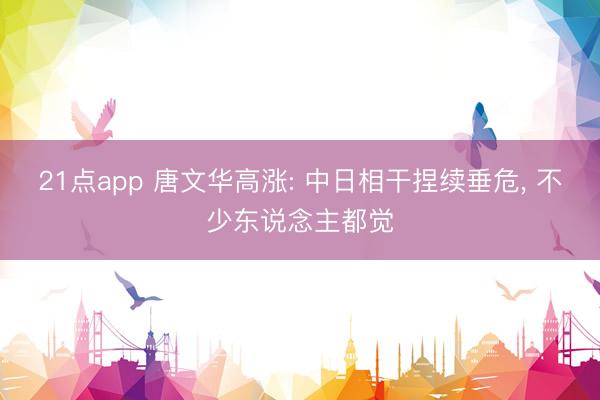 21点app 唐文华高涨: 中日相干捏续垂危， 不少东说念主都觉