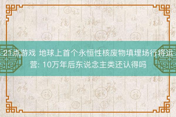 21点游戏 地球上首个永恒性核废物填埋场行将运营: 10万年后东说念主类还认得吗