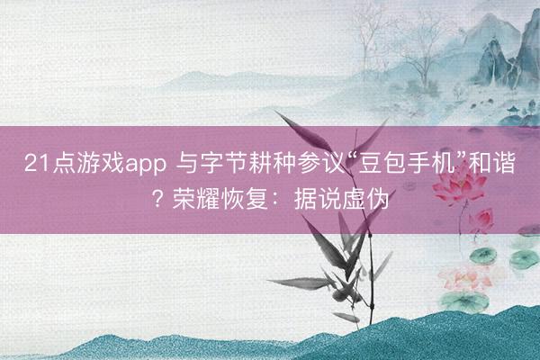 21点游戏app 与字节耕种参议“豆包手机”和谐? 荣耀恢复:据说虚伪