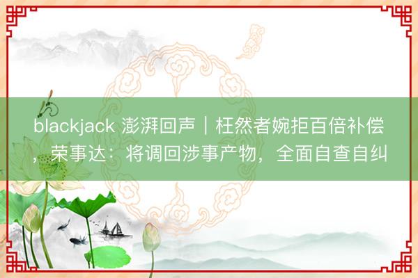 blackjack 澎湃回声｜枉然者婉拒百倍补偿，荣事达：将调回涉事产物，全面自查自纠
