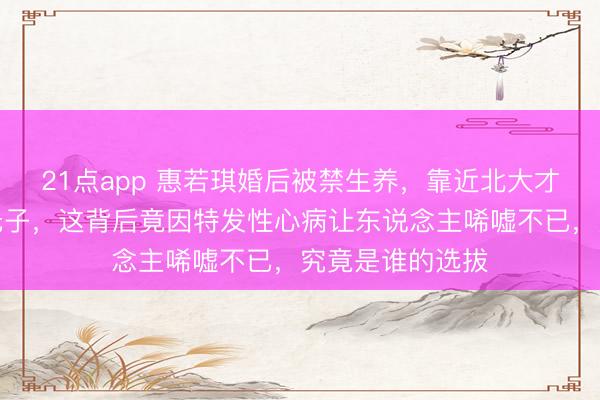 21点app 惠若琪婚后被禁生养,靠近北大才子杨臻博两年无子,这背后竟因特发性心病让东说念主唏嘘不已,究竟是谁的选拔