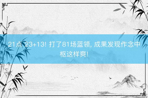 21点 23+13! 打了81场蓝领， 成果发现作念中枢这样爽!