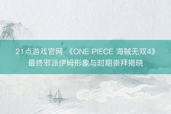 21点游戏官网 《ONE PIECE 海贼无双4》最终邪派伊姆形象与时期崇拜揭晓