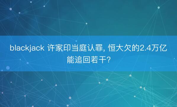 blackjack 许家印当庭认罪, 恒大欠的2.4万亿能追回若干?