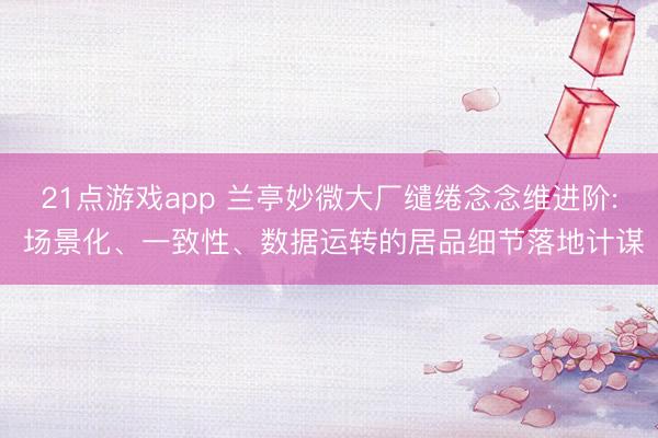 21点游戏app 兰亭妙微大厂缱绻念念维进阶: 场景化、一致性、数据运转的居品细节落地计谋