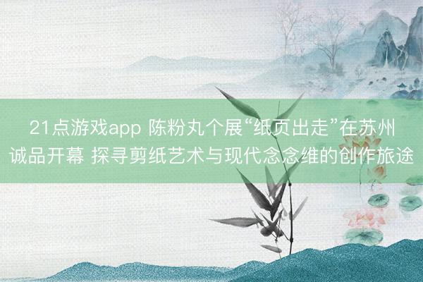 21点游戏app 陈粉丸个展“纸页出走”在苏州诚品开幕 探寻剪纸艺术与现代念念维的创作旅途