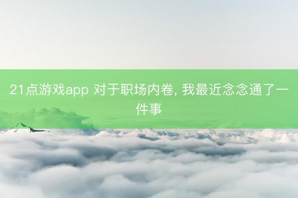 21点游戏app 对于职场内卷， 我最近念念通了一件事