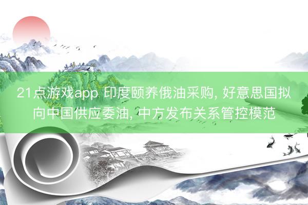 21点游戏app 印度颐养俄油采购， 好意思国拟向中国供应委油， 中方发布关系管控模范