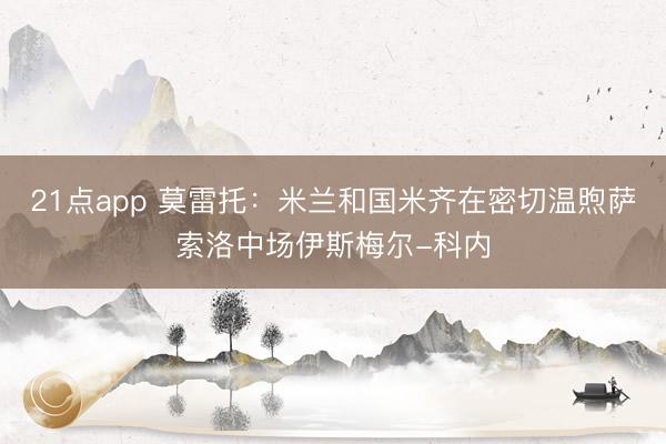 21点app 莫雷托：米兰和国米齐在密切温煦萨索洛中场伊斯梅尔-科内