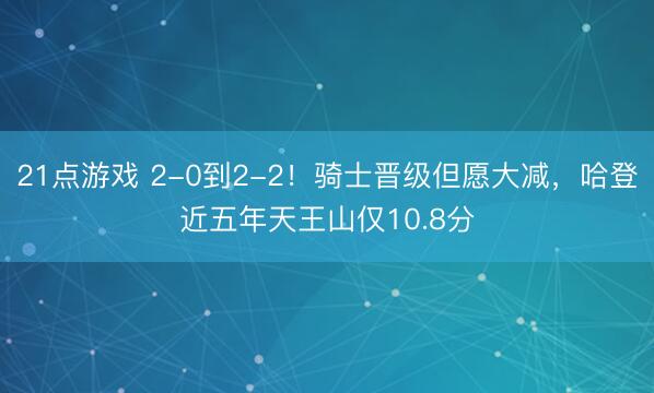 21点游戏 2-0到2-2！骑士晋级但愿大减，哈登近五年天王山仅10.8分