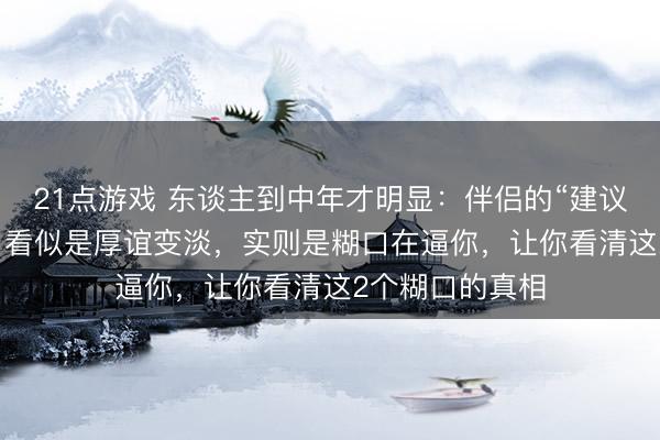 21点游戏 东谈主到中年才明显：伴侣的“建议”和“千里默”，看似是厚谊变淡，实则是糊口在逼你，让你看清这2个糊口的真相