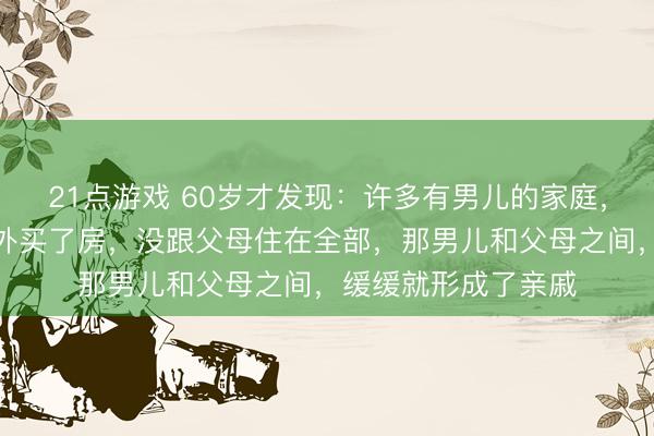 21点游戏 60岁才发现：许多有男儿的家庭，只消男儿和儿媳另外买了房，没跟父母住在全部，那男儿和父母之间，缓缓就形成了亲戚