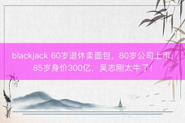 blackjack 60岁退休卖面包，80岁公司上市，85岁身价300亿，吴志刚太牛了！