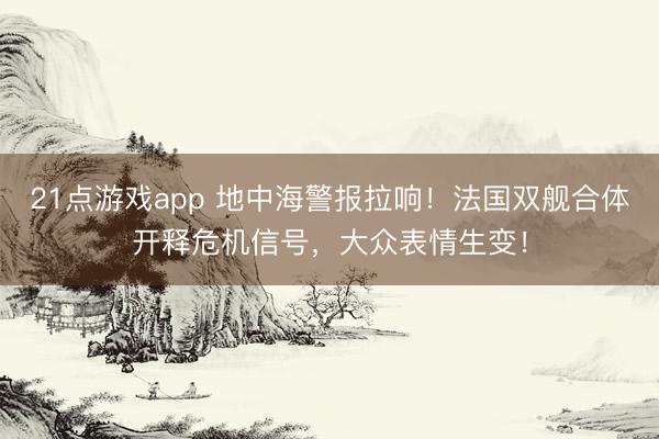 21点游戏app 地中海警报拉响！法国双舰合体开释危机信号，大众表情生变！