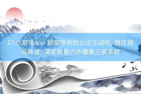21点游戏app 提前停战抢公论主动权， 稳住援乌阵营， 泽连斯基这步藏着三层系数