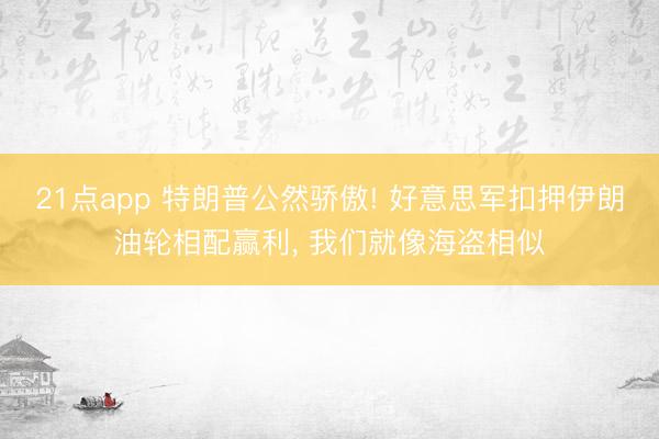 21点app 特朗普公然骄傲! 好意思军扣押伊朗油轮相配赢利， 我们就像海盗相似