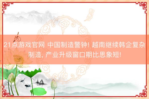 21点游戏官网 中国制造警钟! 越南继续韩企复杂制造， 产业升级窗口期比思象短!