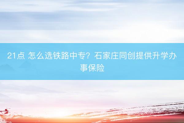 21点 怎么选铁路中专？石家庄同创提供升学办事保险