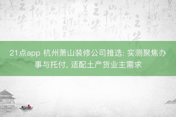 21点app 杭州萧山装修公司推选: 实测聚焦办事与托付， 适配土产货业主需求