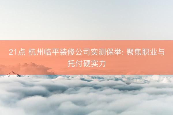 21点 杭州临平装修公司实测保举: 聚焦职业与托付硬实力