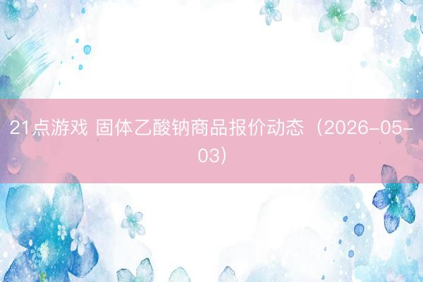 21点游戏 固体乙酸钠商品报价动态（2026-05-03）