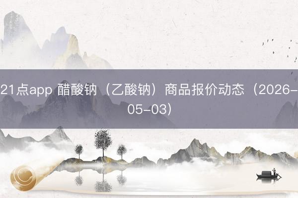 21点app 醋酸钠（乙酸钠）商品报价动态（2026-05-03）
