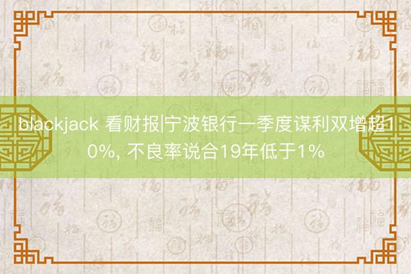 blackjack 看财报|宁波银行一季度谋利双增超10%， 不良率说合19年低于1%