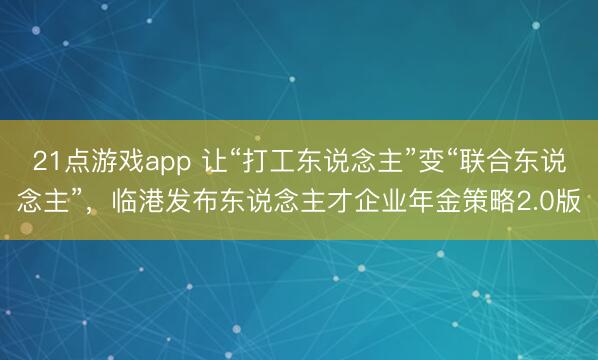 21点游戏app 让“打工东说念主”变“联合东说念主”，临港发布东说念主才企业年金策略2.0版